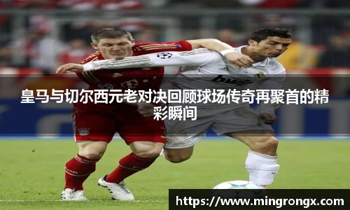 皇马与切尔西元老对决回顾球场传奇再聚首的精彩瞬间